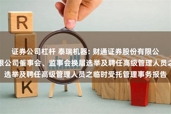 证券公司杠杆 泰瑞机器: 财通证券股份有限公司关于泰瑞机器股份有限公司董事会、监事会换届选举及聘任高级管理人员之临时受托管理事务报告