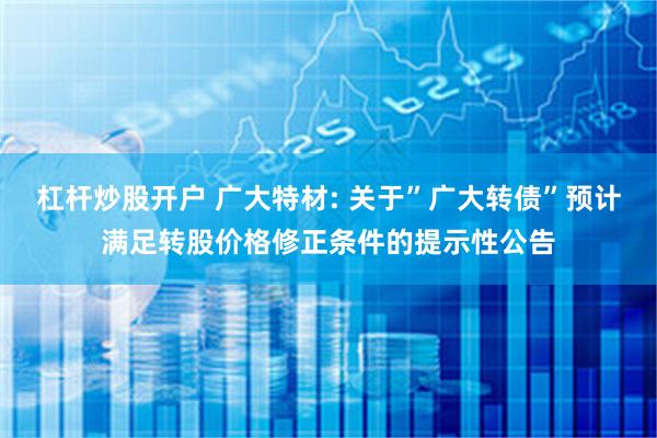 杠杆炒股开户 广大特材: 关于”广大转债”预计满足转股价格修正条件的提示性公告