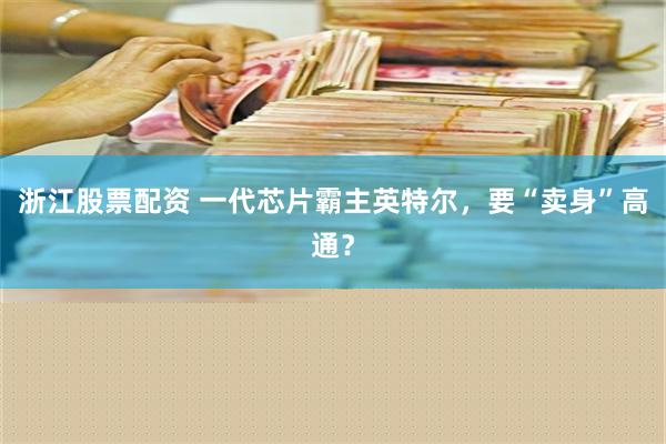 浙江股票配资 一代芯片霸主英特尔，要“卖身”高通？