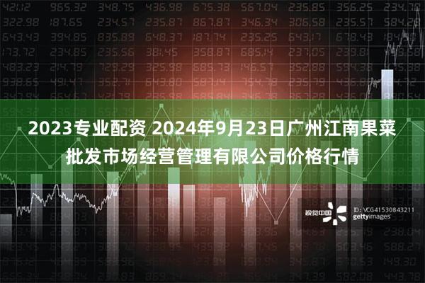 2023专业配资 2024年9月23日广州江南果菜批发市场经营管理有限公司价格行情