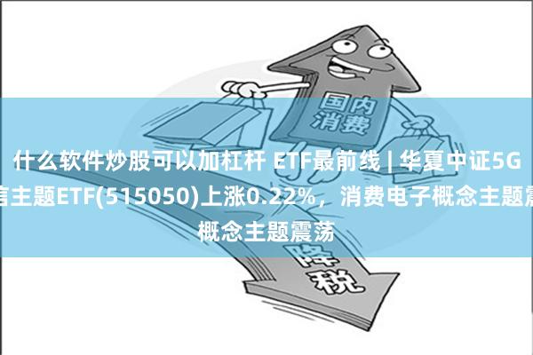 什么软件炒股可以加杠杆 ETF最前线 | 华夏中证5G通信主题ETF(515050)上涨0.22%，消费电子概念主题震荡