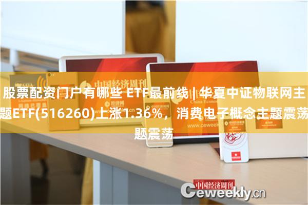 股票配资门户有哪些 ETF最前线 | 华夏中证物联网主题ETF(516260)上涨1.36%，消费电子概念主题震荡