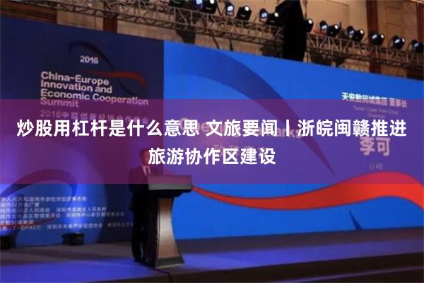 炒股用杠杆是什么意思 文旅要闻丨浙皖闽赣推进旅游协作区建设