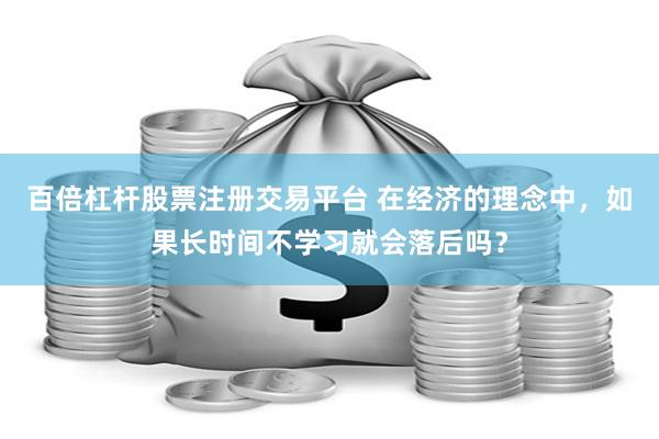 百倍杠杆股票注册交易平台 在经济的理念中，如果长时间不学习就会落后吗？