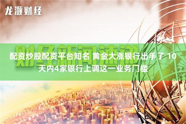 配资炒股配资平台知名 黄金大涨银行出手了 10天内4家银行上调这一业务门槛