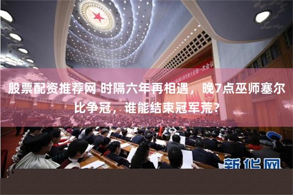 股票配资推荐网 时隔六年再相遇，晚7点巫师塞尔比争冠，谁能结束冠军荒？