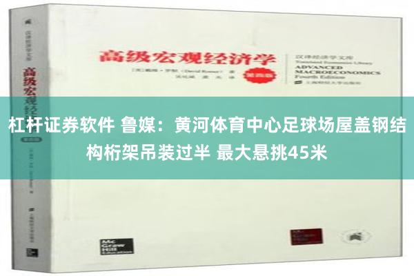 杠杆证券软件 鲁媒：黄河体育中心足球场屋盖钢结构桁架吊装过半 最大悬挑45米