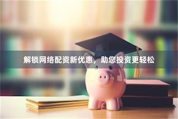 解锁网络配资新优惠，助您投资更轻松