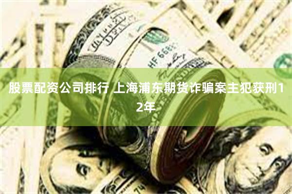股票配资公司排行 上海浦东期货诈骗案主犯获刑12年