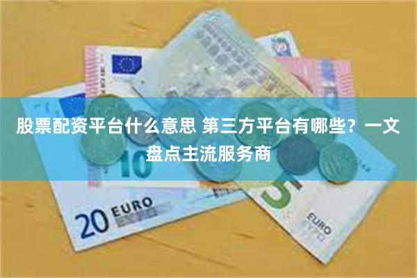 股票配资平台什么意思 第三方平台有哪些？一文盘点主流服务商
