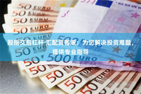 股指交易杠杆 汇配资客服：为您解决投资难题，提供专业指导