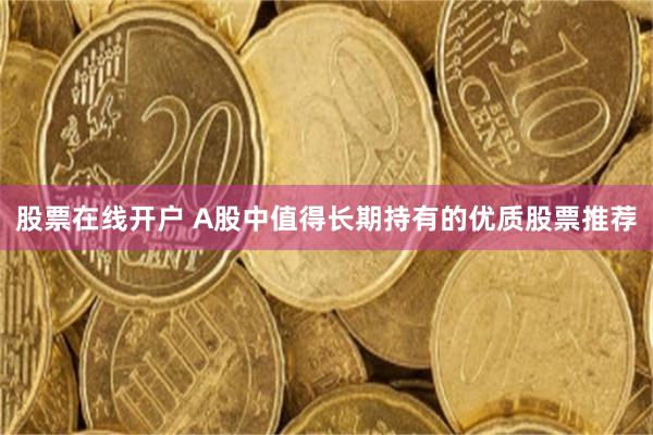 股票在线开户 A股中值得长期持有的优质股票推荐