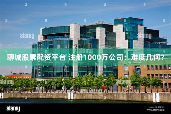 聊城股票配资平台 注册1000万公司：难度几何？