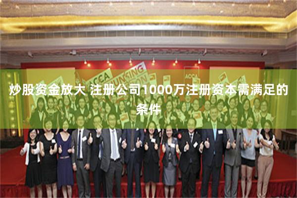 炒股资金放大 注册公司1000万注册资本需满足的条件