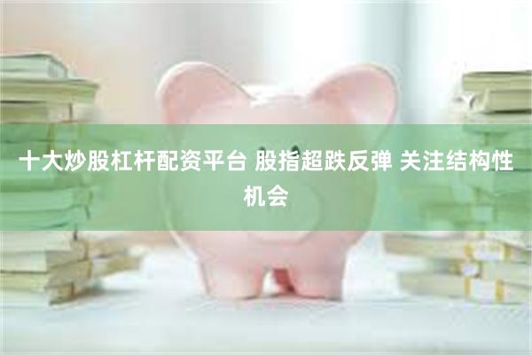 十大炒股杠杆配资平台 股指超跌反弹 关注结构性机会