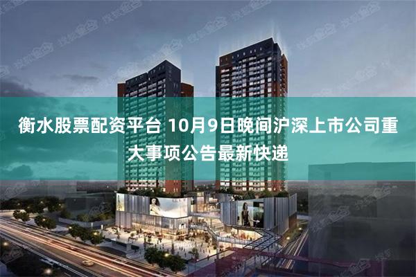 衡水股票配资平台 10月9日晚间沪深上市公司重大事项公告最新快递