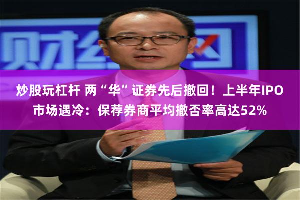 炒股玩杠杆 两“华”证券先后撤回！上半年IPO市场遇冷：保荐券商平均撤否率高达52%
