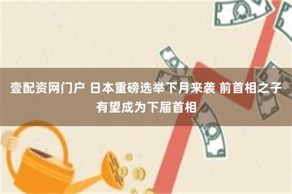 壹配资网门户 日本重磅选举下月来袭 前首相之子有望成为下届首相