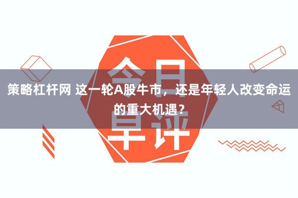 策略杠杆网 这一轮A股牛市，还是年轻人改变命运的重大机遇？