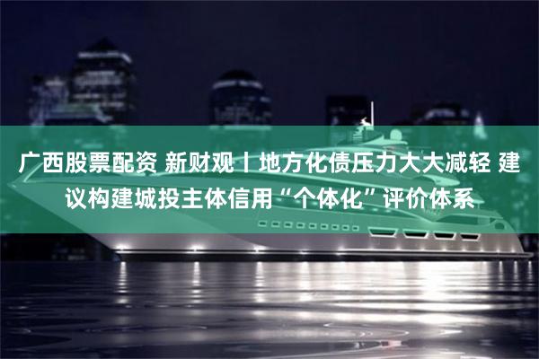 广西股票配资 新财观丨地方化债压力大大减轻 建议构建城投主体信用“个体化”评价体系