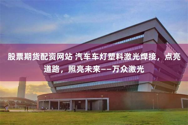 股票期货配资网站 汽车车灯塑料激光焊接，点亮道路，照亮未来——万众激光