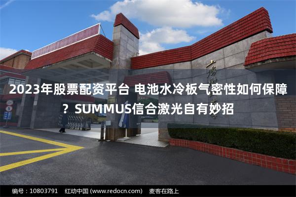 2023年股票配资平台 电池水冷板气密性如何保障？SUMMUS信合激光自有妙招