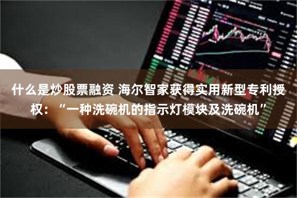 什么是炒股票融资 海尔智家获得实用新型专利授权：“一种洗碗机的指示灯模块及洗碗机”