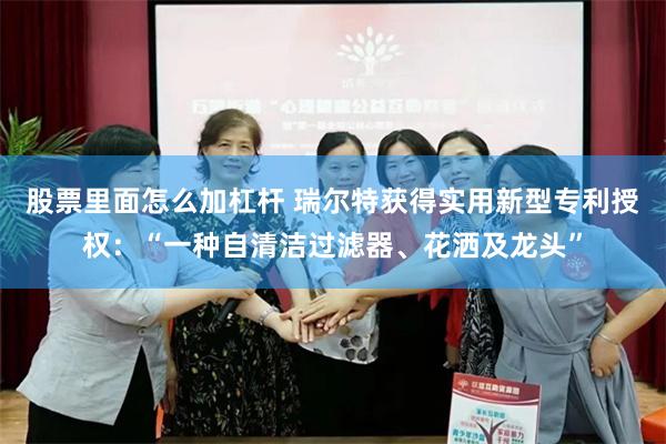 股票里面怎么加杠杆 瑞尔特获得实用新型专利授权：“一种自清洁过滤器、花洒及龙头”