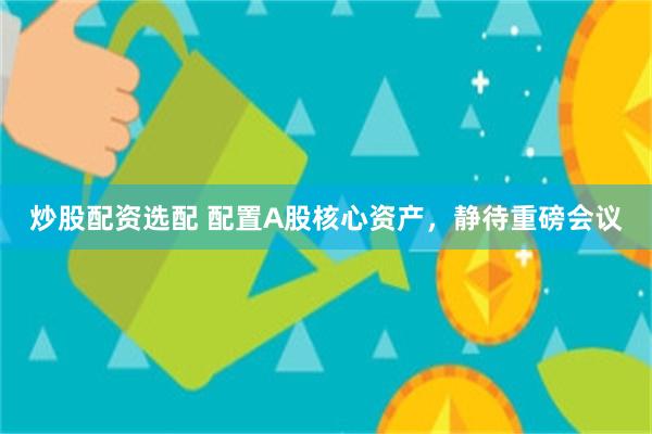 炒股配资选配 配置A股核心资产，静待重磅会议