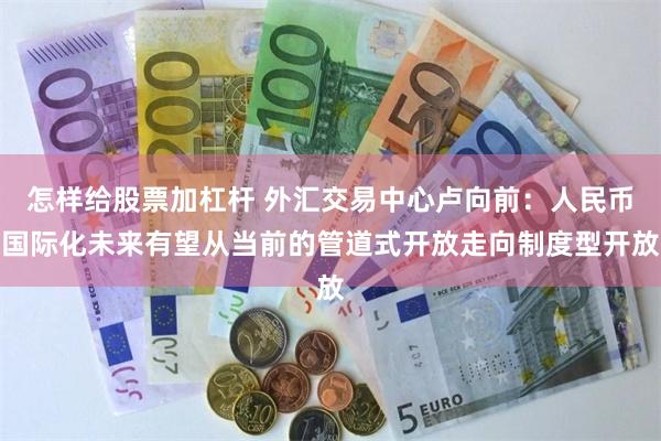 怎样给股票加杠杆 外汇交易中心卢向前：人民币国际化未来有望从当前的管道式开放走向制度型开放
