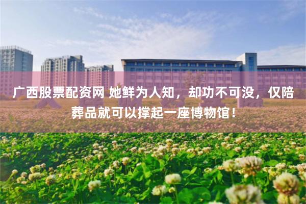 广西股票配资网 她鲜为人知，却功不可没，仅陪葬品就可以撑起一座博物馆！