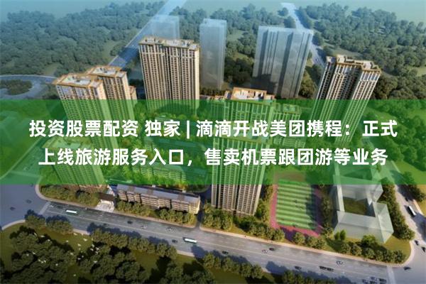 投资股票配资 独家 | 滴滴开战美团携程：正式上线旅游服务入口，售卖机票跟团游等业务