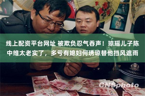 线上配资平台网址 被欺负忍气吞声！琼瑶儿子陈中维太老实了，多亏有媳妇何琇琼替他挡风遮雨