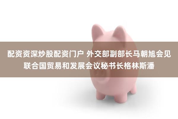 配资资深炒股配资门户 外交部副部长马朝旭会见联合国贸易和发展会议秘书长格林斯潘