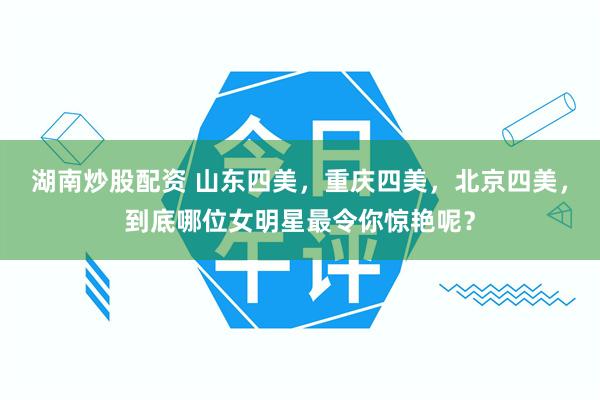 湖南炒股配资 山东四美，重庆四美，北京四美，到底哪位女明星最令你惊艳呢？