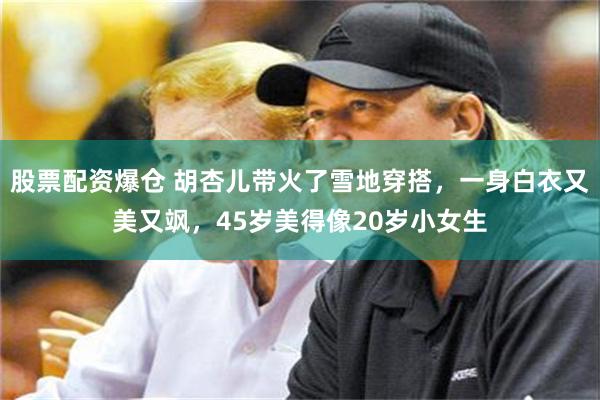 股票配资爆仓 胡杏儿带火了雪地穿搭，一身白衣又美又飒，45岁美得像20岁小女生
