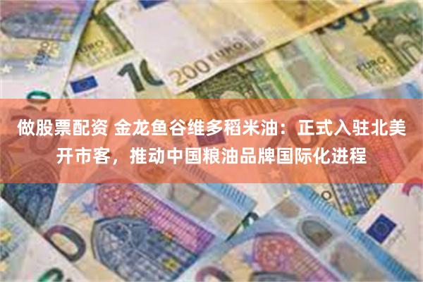 做股票配资 金龙鱼谷维多稻米油：正式入驻北美开市客，推动中国粮油品牌国际化进程