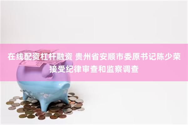 在线配资杠杆融资 贵州省安顺市委原书记陈少荣接受纪律审查和监察调查