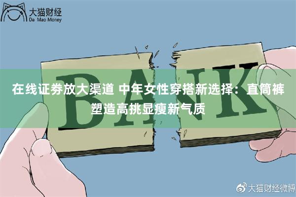 在线证劵放大渠道 中年女性穿搭新选择：直筒裤塑造高挑显瘦新气质