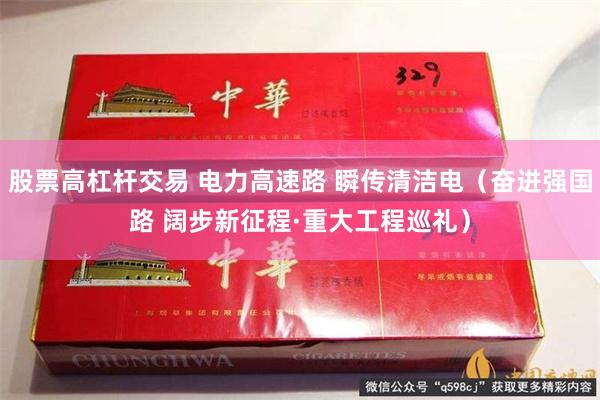 股票高杠杆交易 电力高速路 瞬传清洁电（奋进强国路 阔步新征程·重大工程巡礼）