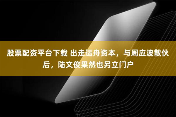 股票配资平台下载 出走运舟资本，与周应波散伙后，陆文俊果然也另立门户