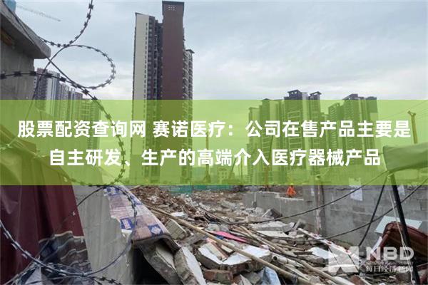 股票配资查询网 赛诺医疗：公司在售产品主要是自主研发、生产的高端介入医疗器械产品