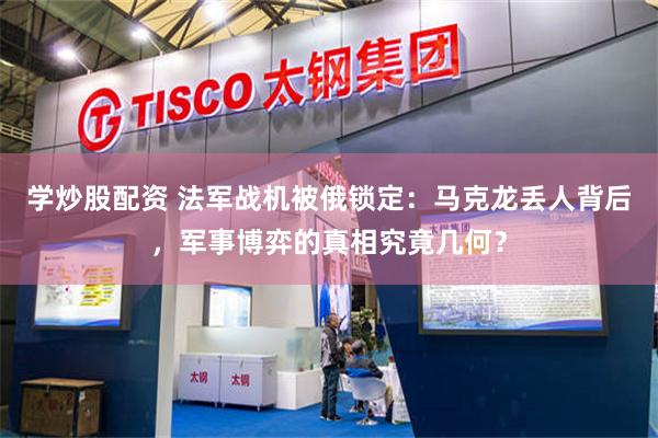 学炒股配资 法军战机被俄锁定：马克龙丢人背后，军事博弈的真相究竟几何？