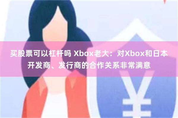 买股票可以杠杆吗 Xbox老大：对Xbox和日本开发商、发行商的合作关系非常满意