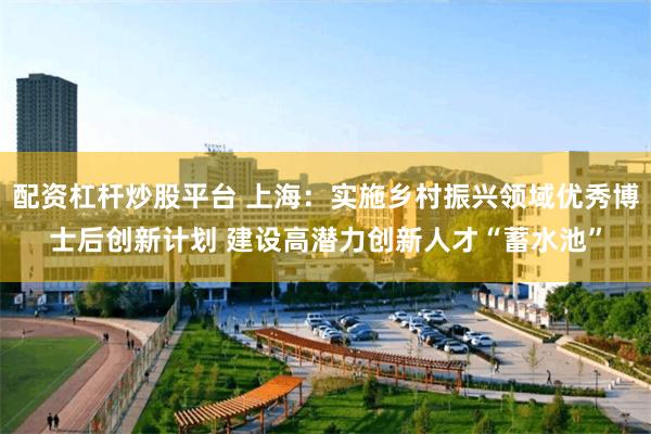 配资杠杆炒股平台 上海：实施乡村振兴领域优秀博士后创新计划 建设高潜力创新人才“蓄水池”