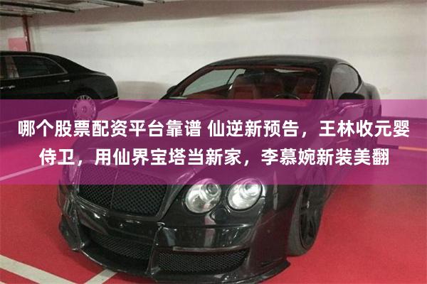 哪个股票配资平台靠谱 仙逆新预告，王林收元婴侍卫，用仙界宝塔当新家，李慕婉新装美翻