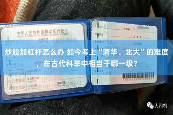 炒股加杠杆怎么办 如今考上“清华、北大”的难度，在古代科举中相当于哪一级？