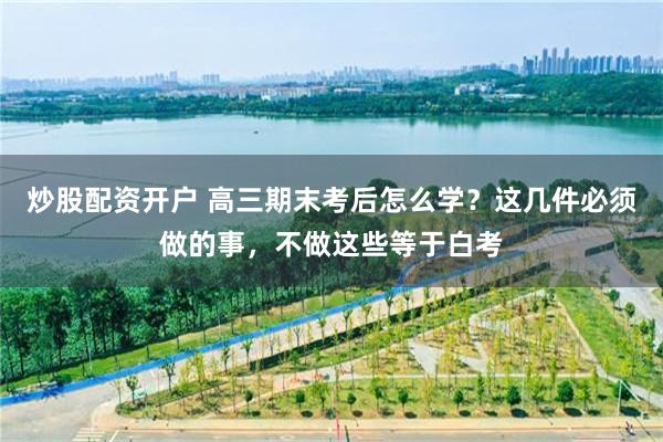 炒股配资开户 高三期末考后怎么学？这几件必须做的事，不做这些等于白考
