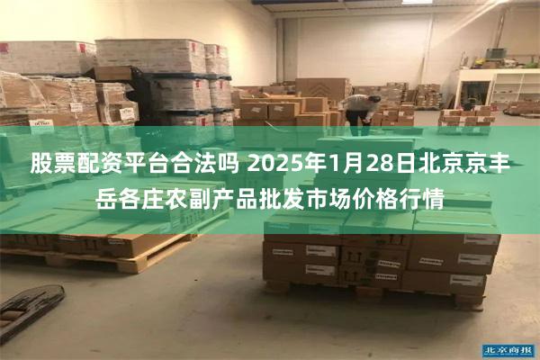 股票配资平台合法吗 2025年1月28日北京京丰岳各庄农副产品批发市场价格行情
