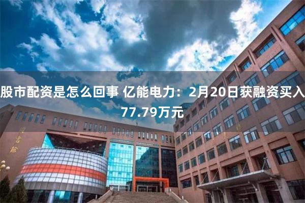 股市配资是怎么回事 亿能电力：2月20日获融资买入77.79万元